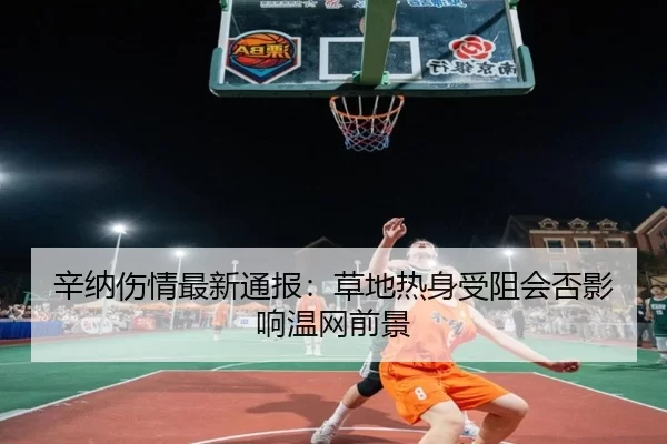 辛纳伤情最新通报:草地热身受阻会否影响温网前景